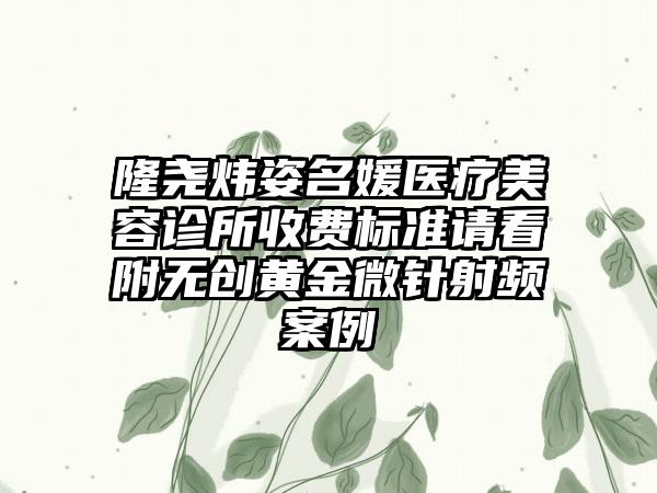 隆尧炜姿名媛医疗美容诊所收费标准请看附无创黄金微针射频案例