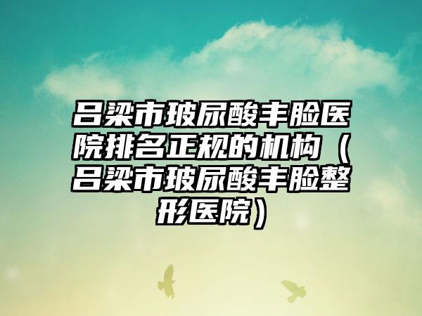 吕梁市玻尿酸丰脸医院排名正规的机构（吕梁市玻尿酸丰脸整形医院）