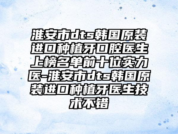 淮安市dts韩国原装进口种植牙口腔医生上榜名单前十位实力医-淮安市dts韩国原装进口种植牙医生技术不错