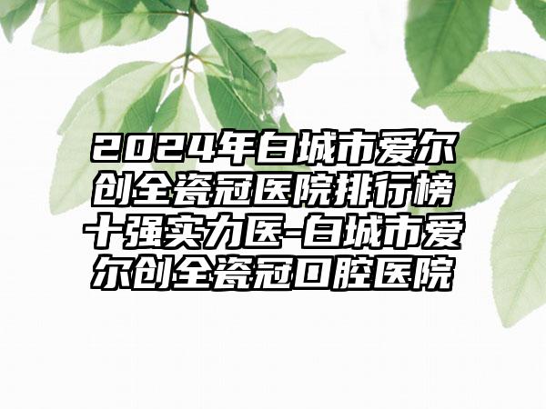 2024年白城市爱尔创全瓷冠医院排行榜十强实力医-白城市爱尔创全瓷冠口腔医院