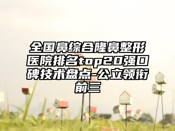 全国鼻综合隆鼻整形医院排名top20强口碑技术盘点-公立领衔前三