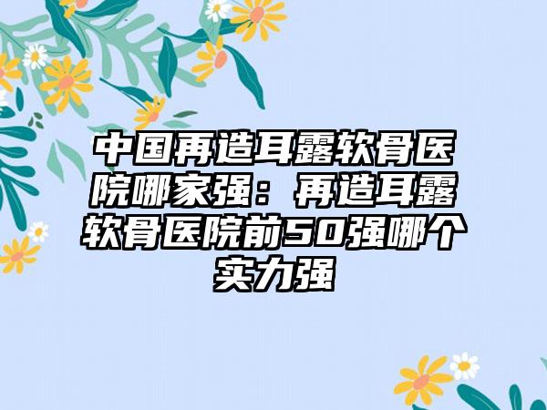 中国再造耳露软骨医院哪家强：再造耳露软骨医院前50强哪个实力强