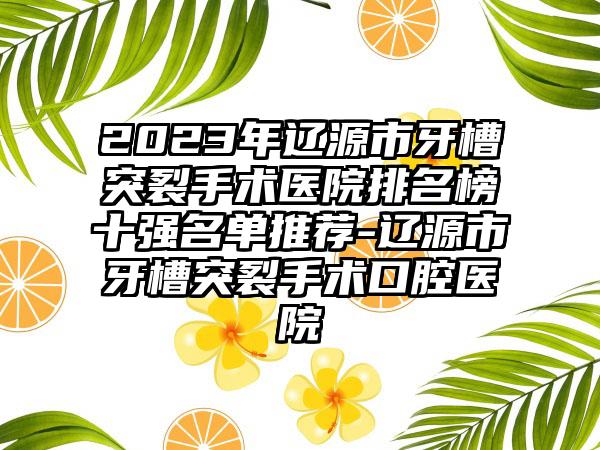 2023年辽源市牙槽突裂手术医院排名榜十强名单推荐-辽源市牙槽突裂手术口腔医院