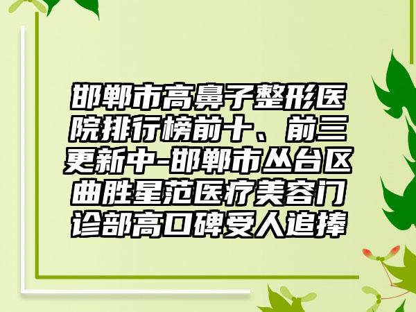 邯郸市高鼻子整形医院排行榜前十、前三更新中-邯郸市丛台区曲胜星范医疗美容门诊部高口碑受人追捧