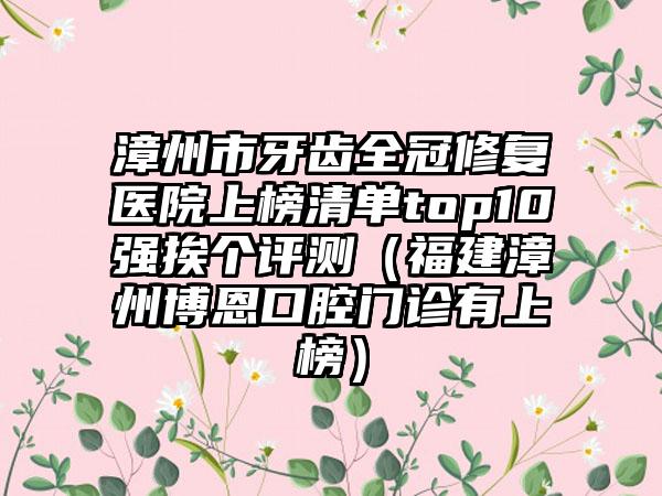 漳州市牙齿全冠修复医院上榜清单top10强挨个评测（福建漳州博恩口腔门诊有上榜）