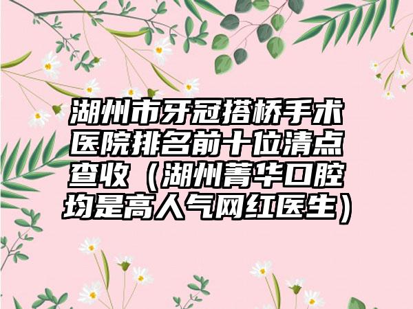 湖州市牙冠搭桥手术医院排名前十位清点查收（湖州菁华口腔均是高人气网红医生）