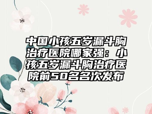 中国小孩五岁漏斗胸治疗医院哪家强：小孩五岁漏斗胸治疗医院前50名名次发布