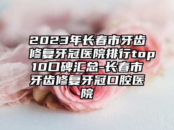 2023年长春市牙齿修复牙冠医院排行top10口碑汇总-长春市牙齿修复牙冠口腔医院