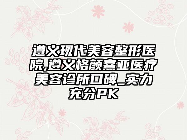 遵义现代美容整形医院,遵义格颜熹亚医疗美容诊所口碑_实力充分PK