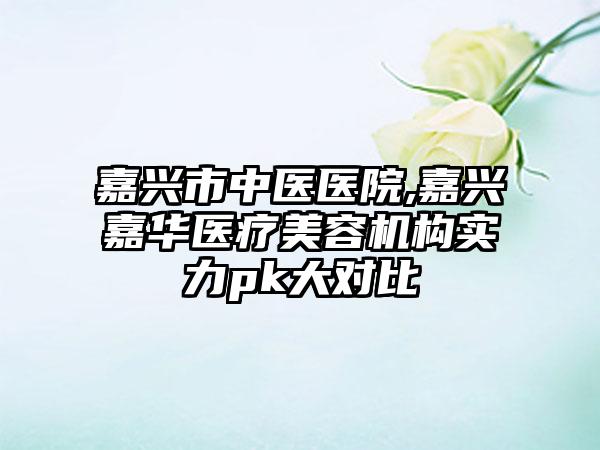 嘉兴市中医医院,嘉兴嘉华医疗美容机构实力pk大对比