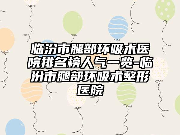 临汾市腿部环吸术医院排名榜人气一览-临汾市腿部环吸术整形医院