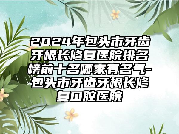 2024年包头市牙齿牙根长修复医院排名榜前十名哪家有名气-包头市牙齿牙根长修复口腔医院