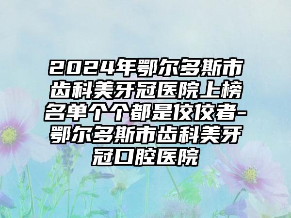 2024年鄂尔多斯市齿科美牙冠医院上榜名单个个都是佼佼者-鄂尔多斯市齿科美牙冠口腔医院