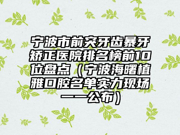 宁波市前突牙齿暴牙矫正医院排名榜前10位盘点（宁波海曙植雅口腔名单实力现场一一公布）