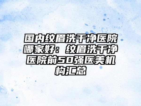 国内纹眉洗干净医院哪家好：纹眉洗干净医院前50强医美机构汇总