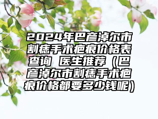 2024年巴彦淖尔市割痣手术疤痕价格表查询 医生推荐（巴彦淖尔市割痣手术疤痕价格都要多少钱呢）