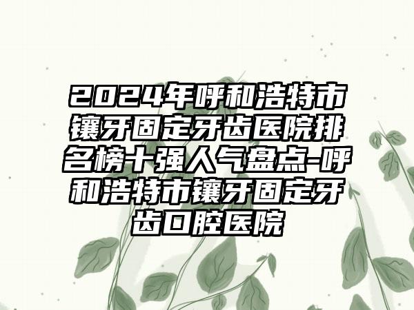 2024年呼和浩特市镶牙固定牙齿医院排名榜十强人气盘点-呼和浩特市镶牙固定牙齿口腔医院