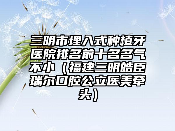 三明市埋入式种植牙医院排名前十名名气不小（福建三明皓臣瑞尔口腔公立医美牵头）