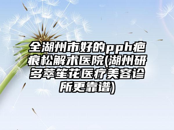 全湖州市好的pph疤痕松解术医院(湖州研多萃笙花医疗美容诊所更靠谱)