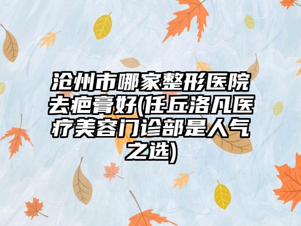 沧州市哪家整形医院去疤膏好(任丘洛凡医疗美容门诊部是人气之选)