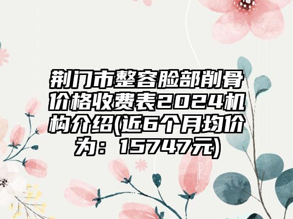 荆门市整容脸部削骨价格收费表2024机构介绍(近6个月均价为：15747元)