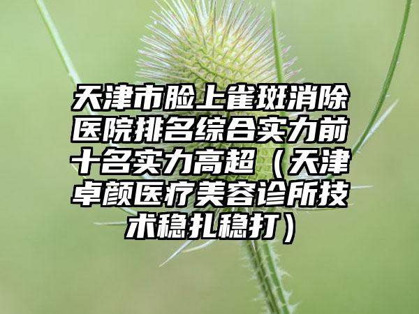 天津市脸上雀斑消除医院排名综合实力前十名实力高超（天津卓颜医疗美容诊所技术稳扎稳打）