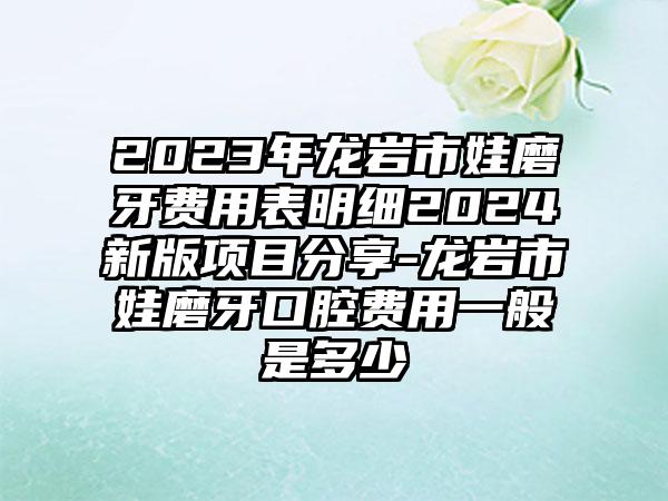 2023年龙岩市娃磨牙费用表明细2024新版项目分享-龙岩市娃磨牙口腔费用一般是多少