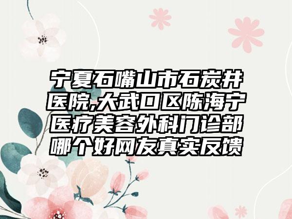 宁夏石嘴山市石炭井医院,大武口区陈海宁医疗美容外科门诊部哪个好网友真实反馈