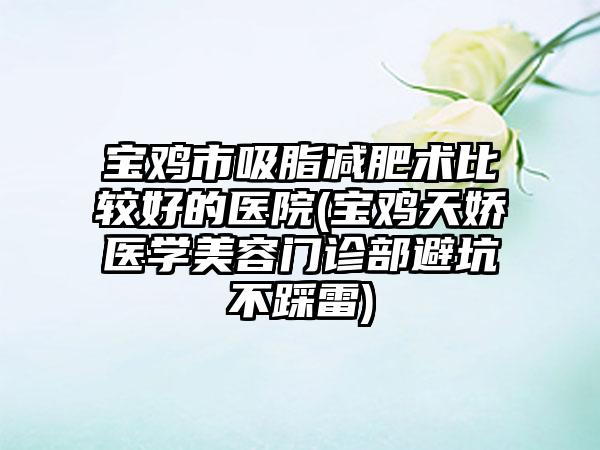 宝鸡市吸脂减肥术比较好的医院(宝鸡天娇医学美容门诊部避坑不踩雷)