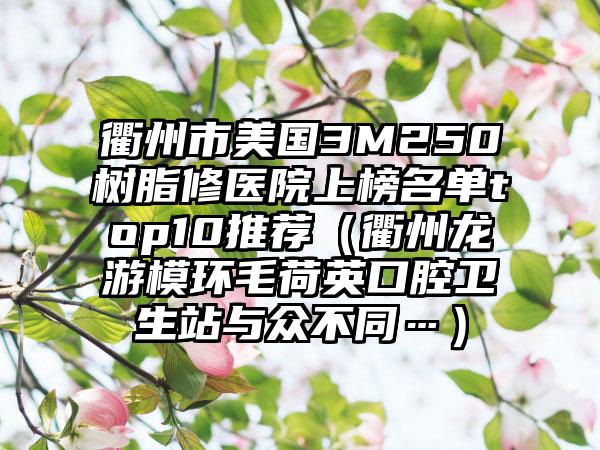 衢州市美国3M250树脂修医院上榜名单top10推荐（衢州龙游模环毛荷英口腔卫生站与众不同…）