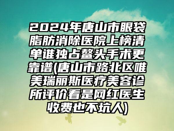 2024年唐山市眼袋脂肪消除医院上榜清单谁独占鳌头手术更靠谱(唐山市路北区唯美瑞丽斯医疗美容诊所评价看是网红医生收费也不坑人)