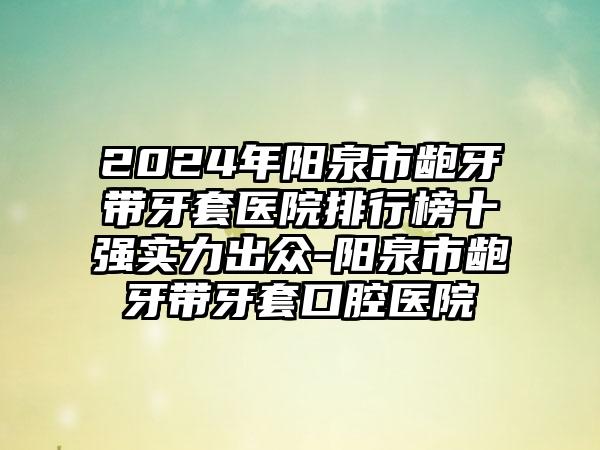 2024年阳泉市龅牙带牙套医院排行榜十强实力出众-阳泉市龅牙带牙套口腔医院