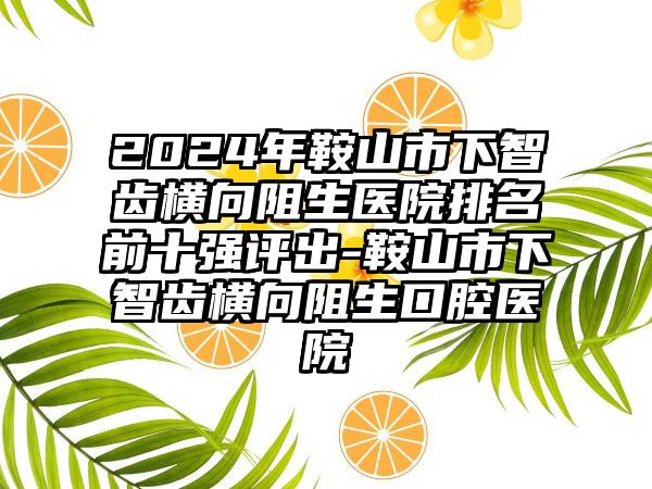 2024年鞍山市下智齿横向阻生医院排名前十强评出-鞍山市下智齿横向阻生口腔医院