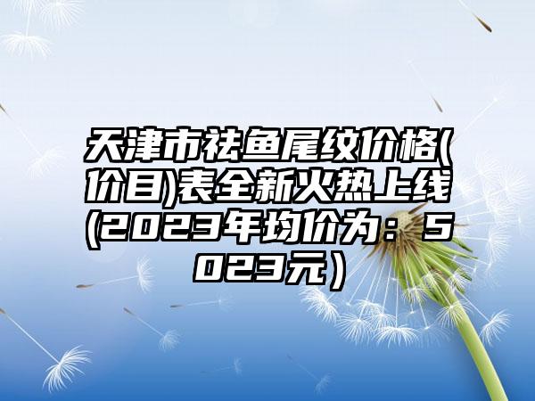 天津市祛鱼尾纹价格(价目)表全新火热上线(2023年均价为：5023元）