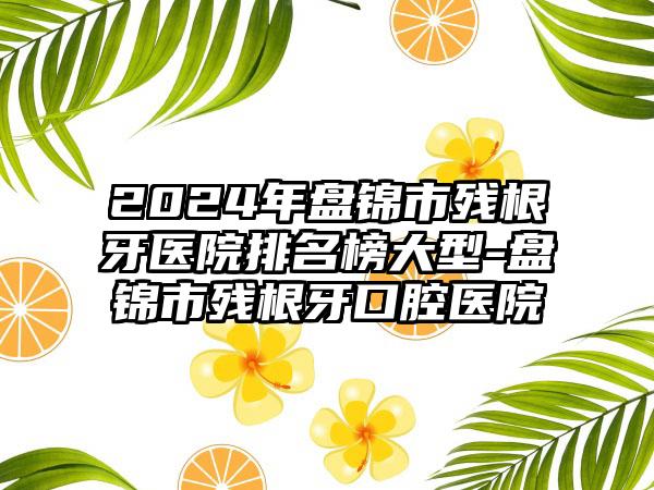 2024年盘锦市残根牙医院排名榜大型-盘锦市残根牙口腔医院