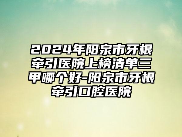 2024年阳泉市牙根牵引医院上榜清单三甲哪个好-阳泉市牙根牵引口腔医院