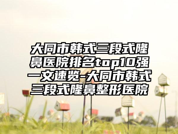 大同市韩式三段式隆鼻医院排名top10强一文速览-大同市韩式三段式隆鼻整形医院