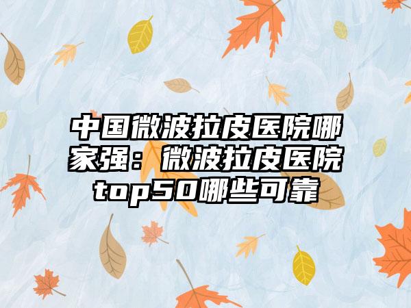 中国微波拉皮医院哪家强：微波拉皮医院top50哪些可靠