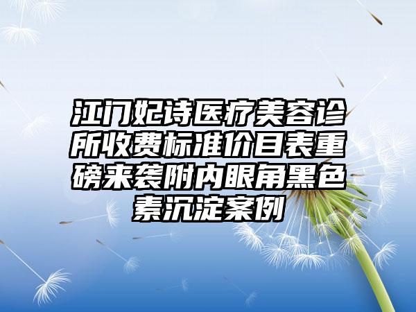 江门妃诗医疗美容诊所收费标准价目表重磅来袭附内眼角黑色素沉淀案例