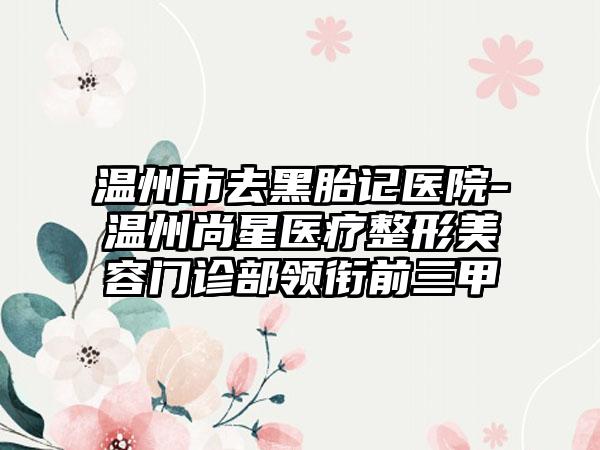 温州市去黑胎记医院-温州尚星医疗整形美容门诊部领衔前三甲