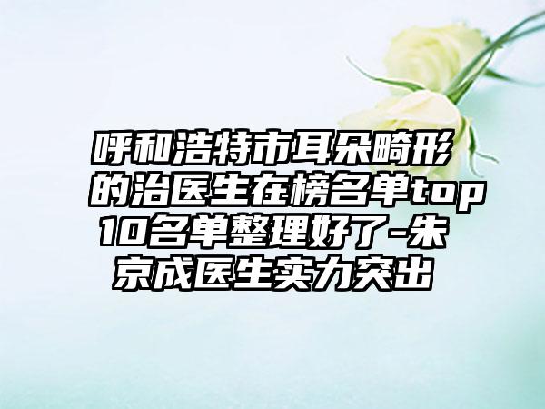 呼和浩特市耳朵畸形的治医生在榜名单top10名单整理好了-朱京成医生实力突出