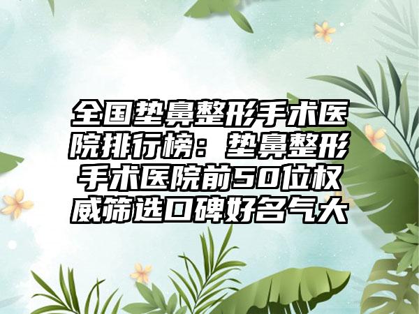 全国垫鼻整形手术医院排行榜：垫鼻整形手术医院前50位权威筛选口碑好名气大