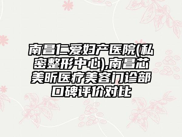 南昌仁爱妇产医院(私密整形中心),南昌芯美昕医疗美容门诊部口碑评价对比