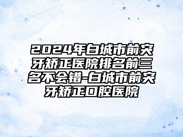 2024年白城市前突牙矫正医院排名前三名不会错-白城市前突牙矫正口腔医院