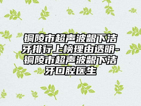 铜陵市超声波龈下洁牙排行上榜理由透明-铜陵市超声波龈下洁牙口腔医生