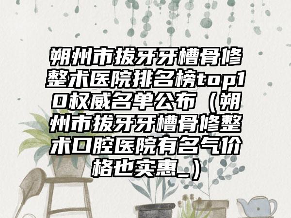 朔州市拔牙牙槽骨修整术医院排名榜top10权威名单公布（朔州市拔牙牙槽骨修整术口腔医院有名气价格也实惠_）