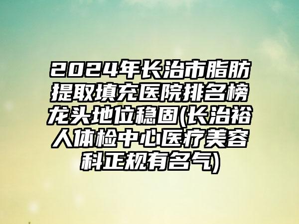 2024年长治市脂肪提取填充医院排名榜龙头地位稳固(长治裕人体检中心医疗美容科正规有名气)