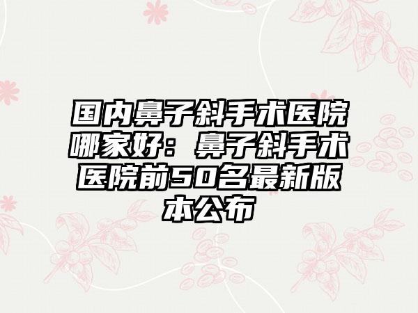 国内鼻子斜手术医院哪家好：鼻子斜手术医院前50名最新版本公布