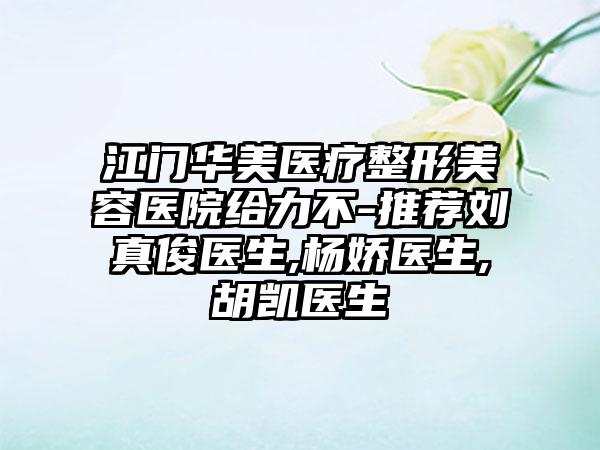 江门华美医疗整形美容医院给力不-推荐刘真俊医生,杨娇医生,胡凯医生