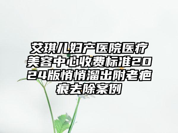 艾琪儿妇产医院医疗美容中心收费标准2024版悄悄溜出附老疤痕去除案例